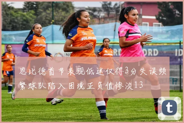 恩比德首节表现低迷仅得3分失误频繁球队陷入困境正负值惨淡13