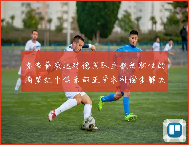 克洛普表达对德国队主教练职位的渴望红牛俱乐部正寻求补偿金解决方案