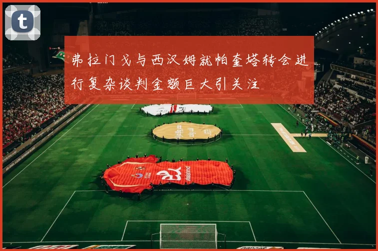 弗拉门戈与西汉姆就帕奎塔转会进行复杂谈判金额巨大引关注